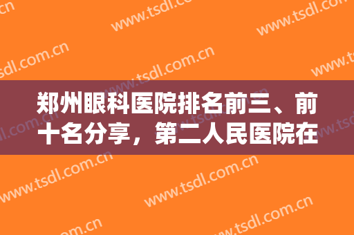 郑州眼科医院排名前三、前十名分享，第二人民医院在本地口碑不错(郑州最好眼科医院排名第一)