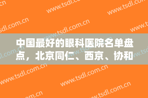 中国最好的眼科医院名单盘点，北京同仁、西京、协和等实力不容小觑！(北京同仁医院眼科排名第几)