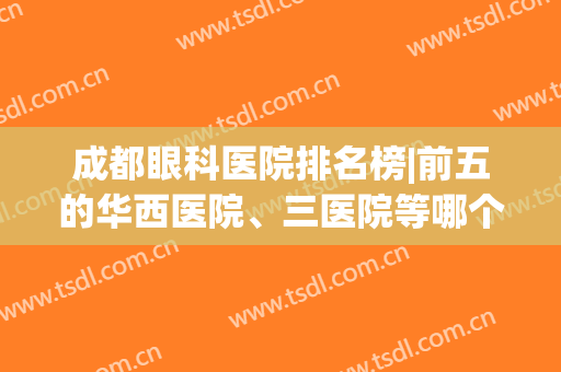 成都眼科医院排名榜|前五的华西医院、三医院等哪个好？实力点评帮你挑！