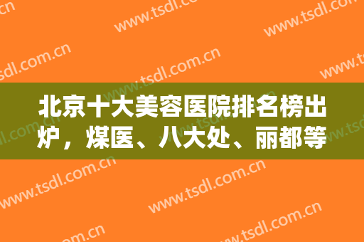 北京十大美容医院排名榜出炉，煤医、八大处、丽都等5家技术测评(北京美容科排名前十的医院)