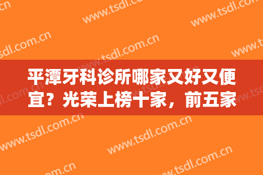 平潭牙科诊所哪家又好又便宜？光荣上榜十家，前五家详细介绍！(平泉哪个牙科比较好)