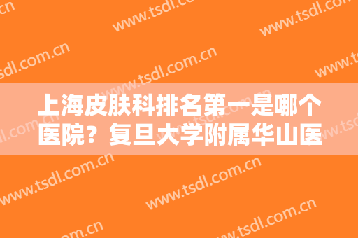 上海皮肤科排名第一是哪个医院？复旦大学附属华山医院、附属中山医院等霸榜多年