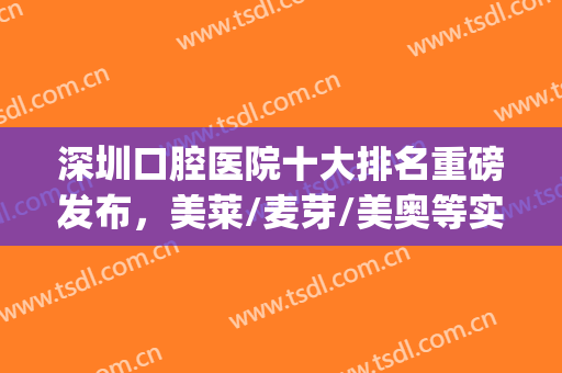 深圳口腔医院十大排名重磅发布，美莱/麦芽/美奥等实力雄厚！(深圳十大最佳口腔医院)