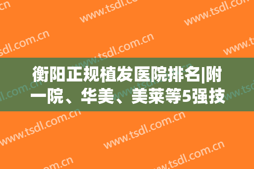 衡阳正规植发医院排名|附一院、华美、美莱等5强技术大比拼，附价格！(衡阳市有植发医院吗)