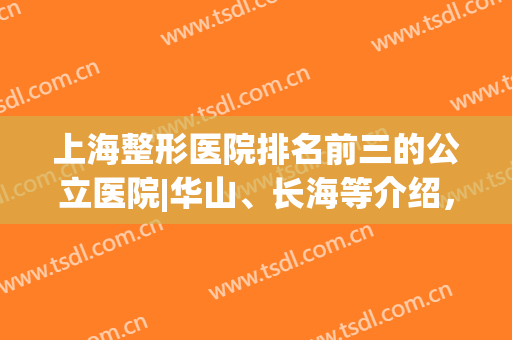 上海整形医院排名前三的公立医院|华山、长海等介绍，科室实力PK！(上海排名第一的整形医院)