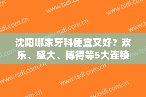 沈阳哪家牙科便宜又好？欢乐、盛大、博得等5大连锁医院介绍，附价格！(沈阳牙科哪里好又便宜)