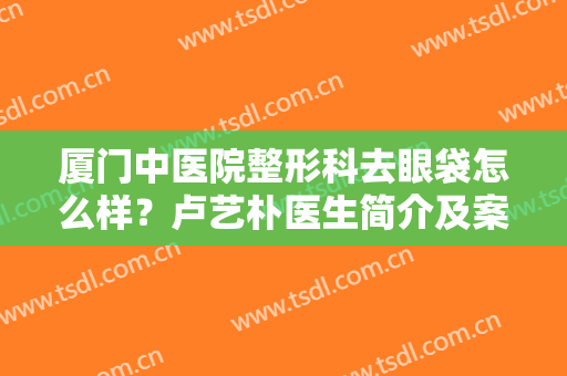 厦门中医院整形科去眼袋怎么样？卢艺朴医生简介及案例分享，这效果i了！