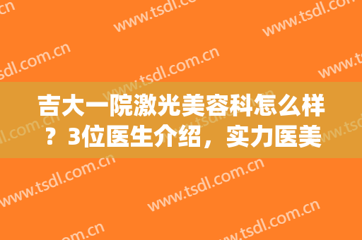 吉大一院激光美容科怎么样？3位医生介绍，实力医美更安心！附价格~(吉大一院医疗美容)