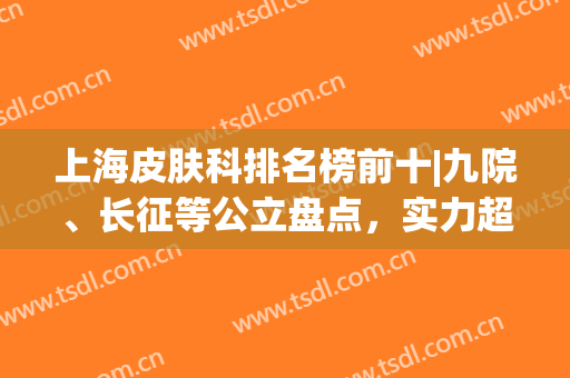 上海皮肤科排名榜前十|九院、长征等公立盘点，实力超群！附价格及案例~