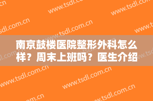 南京鼓楼医院整形外科怎么样？周末上班吗？医生介绍丨疤痕修复案例图来袭！