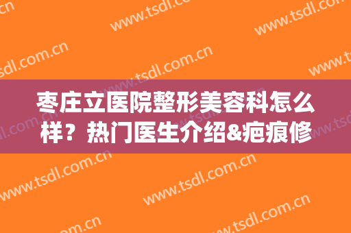 枣庄立医院整形美容科怎么样？热门医生介绍&疤痕修复案例分享(枣庄市立医院美容科怎么样)