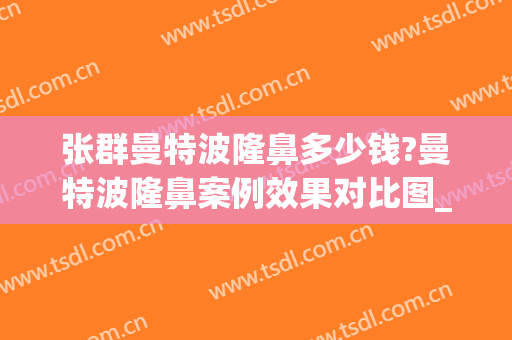 张群曼特波隆鼻多少钱?曼特波隆鼻案例效果对比图_上海交通大学医学院附属第九人民医院
