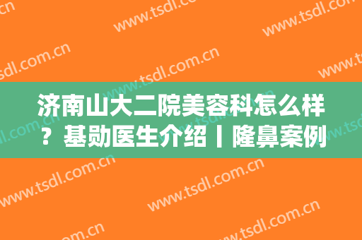 济南山大二院美容科怎么样？基勋医生介绍丨隆鼻案例效果图反馈(山大二院整形科)
