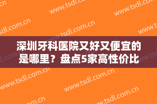 深圳牙科医院又好又便宜的是哪里？盘点5家高性价比机构，私立、公立都上榜