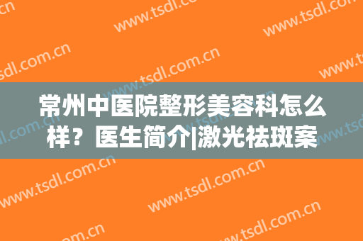 常州中医院整形美容科怎么样？医生简介|激光祛斑案例|收费情况，更新！