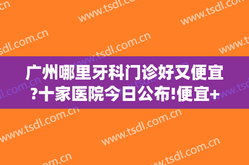 广州哪里牙科门诊好又便宜?十家医院今日公布!便宜+性价比高!(广州哪个医院看牙医好还实惠)