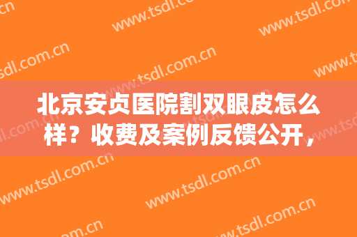 北京安贞医院割双眼皮怎么样？收费及案例反馈公开，美眼实力派！(北京安贞医院李斌斌双眼皮好)