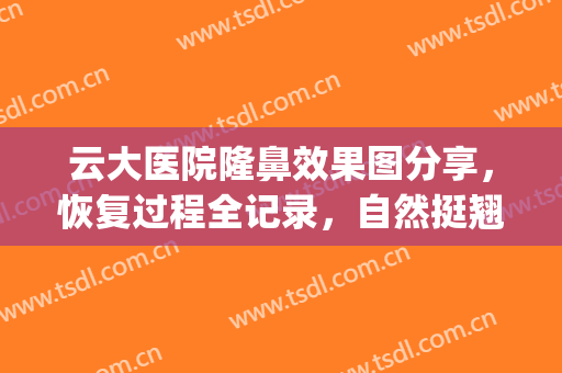 云大医院隆鼻效果图分享，恢复过程全记录，自然挺翘魅力无限！(云大医院整形科隆鼻吗)