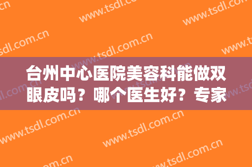 台州中心医院美容科能做双眼皮吗？哪个医生好？专家|案例|价格，评测！
