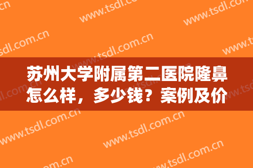 苏州大学附属第二医院隆鼻怎么样，多少钱？案例及价格表分享，干货get！
