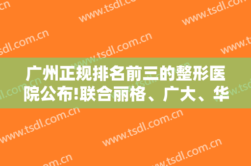 广州正规排名前三的整形医院公布!联合丽格、广大、华美等，实力不容小觑