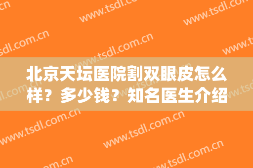 北京天坛医院割双眼皮怎么样？多少钱？知名医生介绍&双眼皮案例(北京天坛医院整容科怎么样)