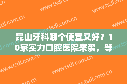 昆山牙科哪个便宜又好？10家实力口腔医院来袭，等你阅读!(昆山市哪个医院牙科比较好)