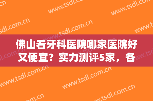 佛山看牙科医院哪家医院好又便宜？实力测评5家，各家技术不同！(佛山三甲医院牙科哪家好)