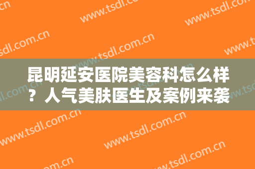 昆明延安医院美容科怎么样？人气美肤医生及案例来袭，本地医美指南！