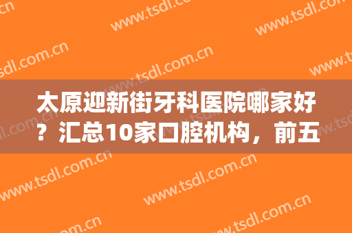 太原迎新街牙科医院哪家好？汇总10家口腔机构，前五的性价比更高！(太原牙科医院哪家最好)