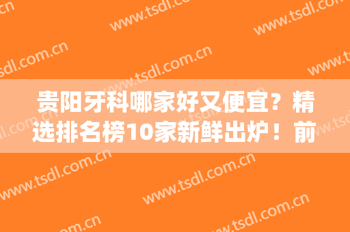贵阳牙科哪家好又便宜？精选排名榜10家新鲜出炉！前五详细介绍~(贵阳那家牙科好)