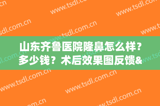 山东齐鲁医院隆鼻怎么样？多少钱？术后效果图反馈&价格表一览(济南隆鼻好的医生)