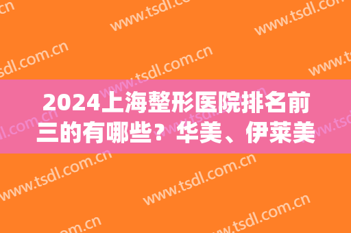 2024上海整形医院排名前三的有哪些？华美、伊莱美、美莱等实力上榜(上海整形医院前十名)