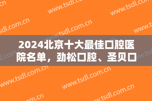 2024北京十大最佳口腔医院名单，劲松口腔、圣贝口腔等资质技术大比拼！