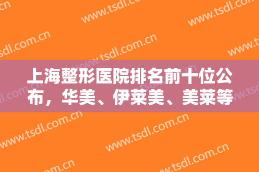 上海整形医院排名前十位公布，华美、伊莱美、美莱等技术审美通通在线