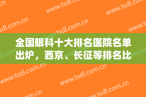 全国眼科十大排名医院名单出炉，西京、长征等排名比较靠前(北京医院眼科全国排名)
