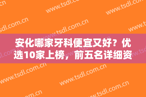 安化哪家牙科便宜又好？优选10家上榜，前五名详细资料分享！亲民之选~