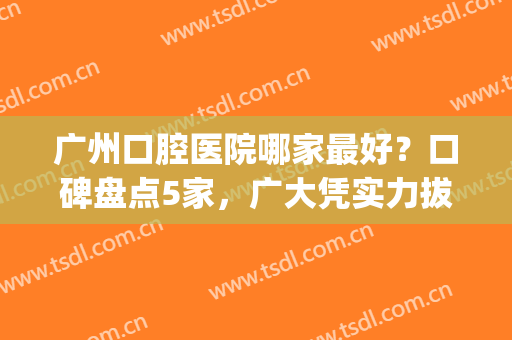 广州口腔医院哪家最好？口碑盘点5家，广大凭实力拔得头筹！(广州口腔医院哪家强)