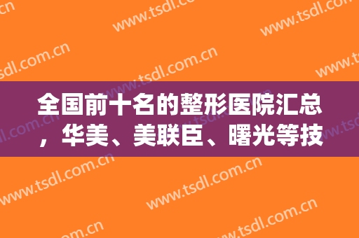 全国前十名的整形医院汇总，华美、美联臣、曙光等技术值得信赖！(整形美容医院排名榜先选美来)