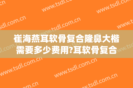 崔海燕耳软骨复合隆鼻大楷需要多少费用?耳软骨复合隆鼻案例效果对比图_上海市同济医院