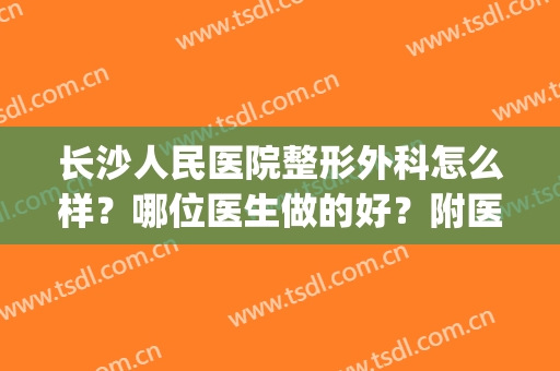 长沙人民医院整形外科怎么样？哪位医生做的好？附医生介绍(长沙医美整形美容医院怎么样)