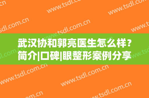 武汉协和郭亮医生怎么样？简介|口碑|眼整形案例分享！附全新价格表~(武汉协和医院郭亮医生双眼皮做的怎么样)