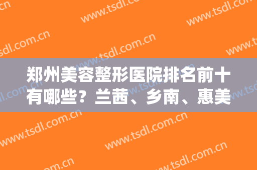 郑州美容整形医院排名前十有哪些？兰茜、乡南、惠美大PK，实力揭晓！(郑州兰茜整形医院怎么样)