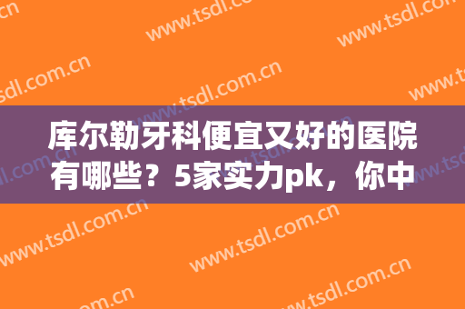 库尔勒牙科便宜又好的医院有哪些？5家实力pk，你中意哪家?(库尔勒哪个口腔医院好)