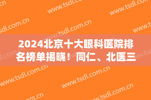 2024北京十大眼科医院排名榜单揭晓！同仁、北医三院等5家双双上榜(北京排名第一的眼科医院)