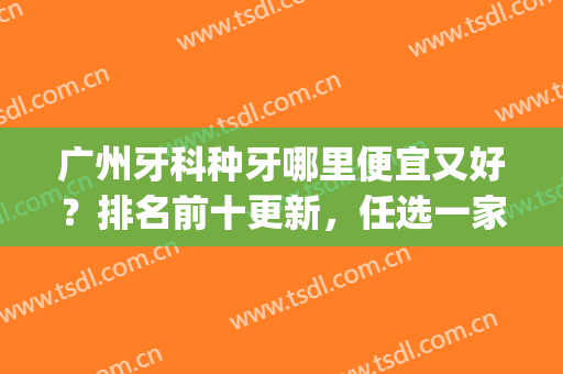 广州牙科种牙哪里便宜又好？排名前十更新，任选一家都不踩雷(广州哪里种牙好又不贵)