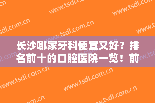 长沙哪家牙科便宜又好？排名前十的口腔医院一览！前五介绍，性价比高~