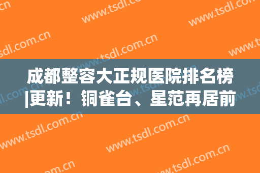 成都整容大正规医院排名榜|更新！铜雀台、星范再居前列，小白必备攻略~