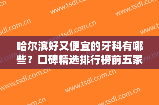 哈尔滨好又便宜的牙科有哪些？口碑精选排行榜前五家，实力各有千秋(哈尔滨哪个牙科医院好)
