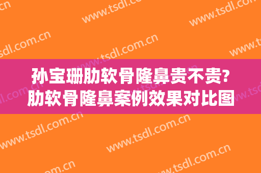 孙宝珊肋软骨隆鼻贵不贵?肋软骨隆鼻案例效果对比图_上海交通大学医学院附属第九人民医院